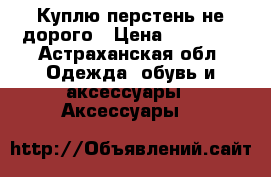 Куплю перстень не дорого › Цена ­ 15 000 - Астраханская обл. Одежда, обувь и аксессуары » Аксессуары   